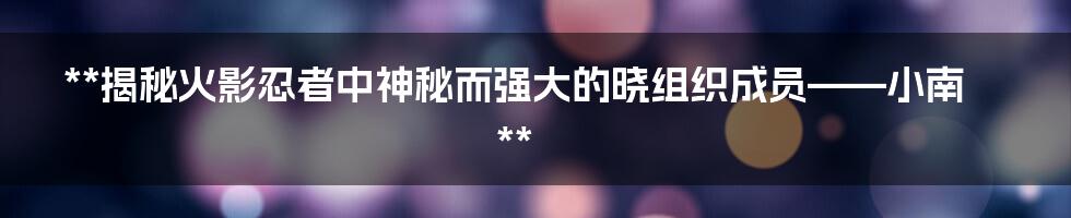 **揭秘火影忍者中神秘而强大的晓组织成员——小南**