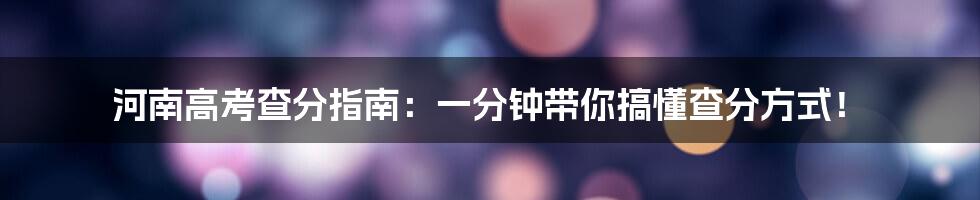 河南高考查分指南：一分钟带你搞懂查分方式！