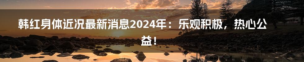 韩红身体近况最新消息2024年：乐观积极，热心公益！