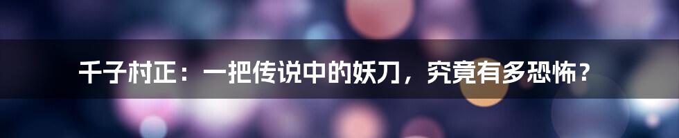 千子村正：一把传说中的妖刀，究竟有多恐怖？