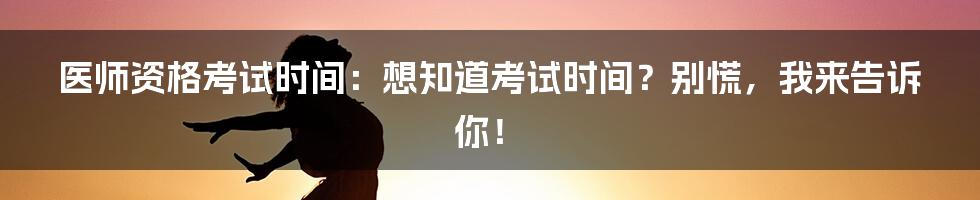 医师资格考试时间：想知道考试时间？别慌，我来告诉你！