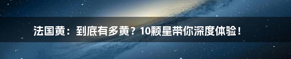 法国黄：到底有多黄？10颗星带你深度体验！