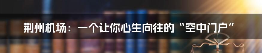 荆州机场：一个让你心生向往的“空中门户”