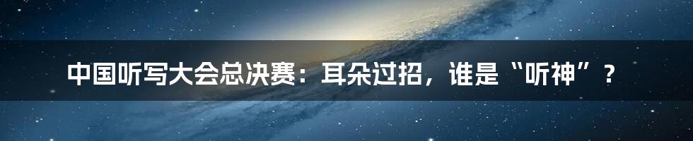 中国听写大会总决赛：耳朵过招，谁是“听神”？