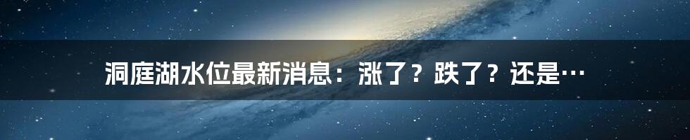 洞庭湖水位最新消息：涨了？跌了？还是…