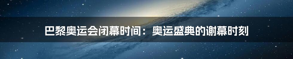 巴黎奥运会闭幕时间：奥运盛典的谢幕时刻