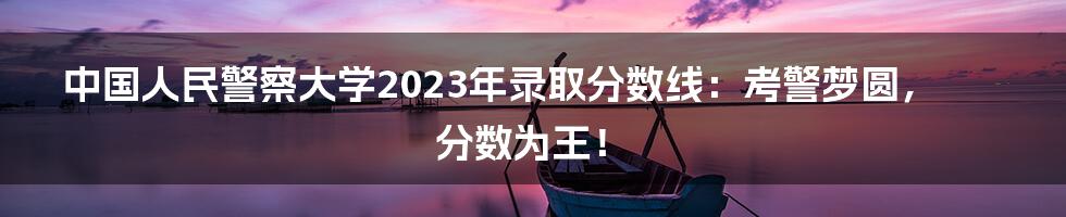 中国人民警察大学2023年录取分数线：考警梦圆，分数为王！