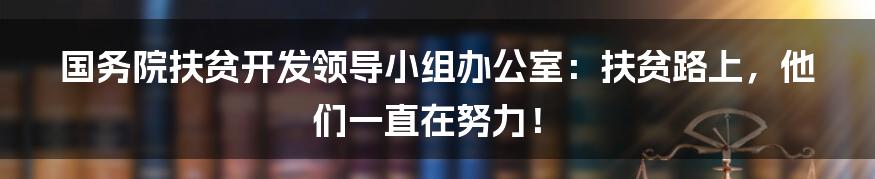 国务院扶贫开发领导小组办公室：扶贫路上，他们一直在努力！