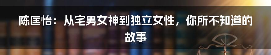 陈匡怡：从宅男女神到独立女性，你所不知道的故事