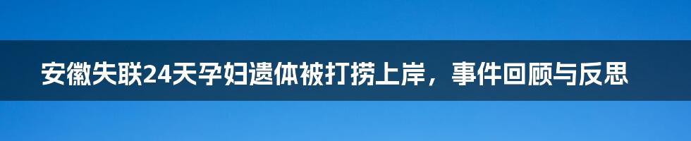 安徽失联24天孕妇遗体被打捞上岸，事件回顾与反思