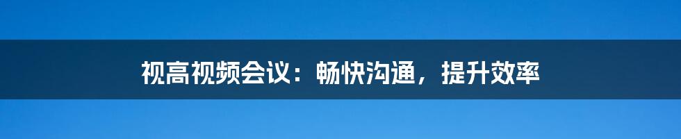 视高视频会议：畅快沟通，提升效率