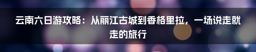 云南六日游攻略：从丽江古城到香格里拉，一场说走就走的旅行