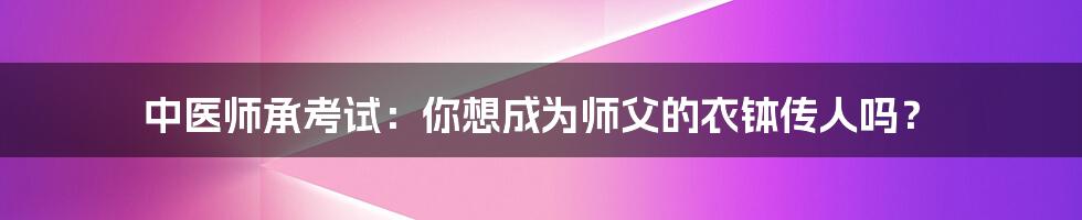 中医师承考试：你想成为师父的衣钵传人吗？