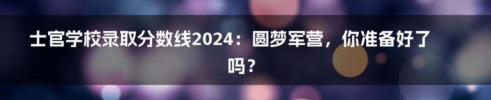 士官学校录取分数线2024：圆梦军营，你准备好了吗？