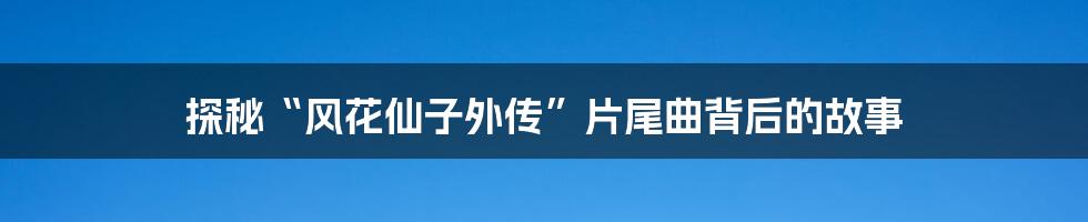 探秘“风花仙子外传”片尾曲背后的故事