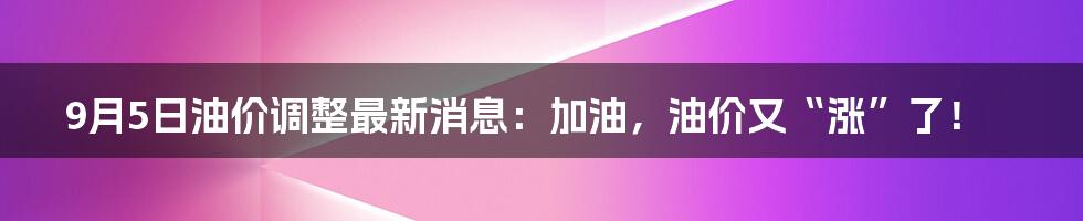 9月5日油价调整最新消息：加油，油价又“涨”了！