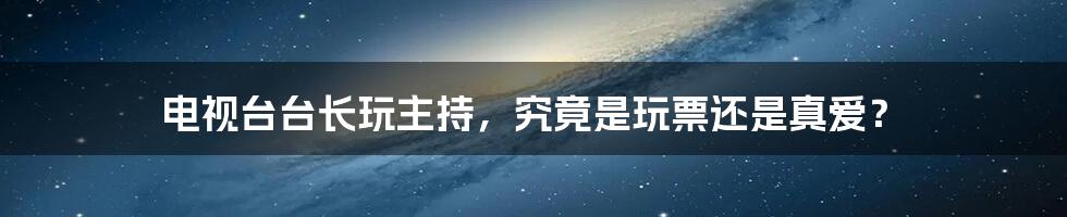 电视台台长玩主持，究竟是玩票还是真爱？