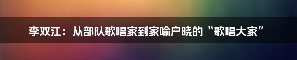 李双江：从部队歌唱家到家喻户晓的“歌唱大家”