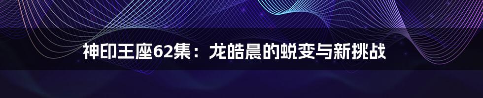 神印王座62集：龙皓晨的蜕变与新挑战