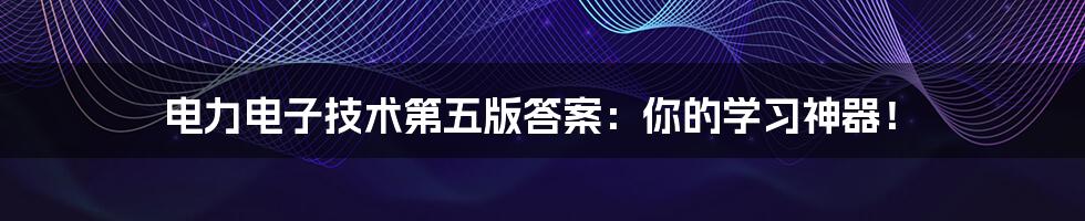 电力电子技术第五版答案：你的学习神器！