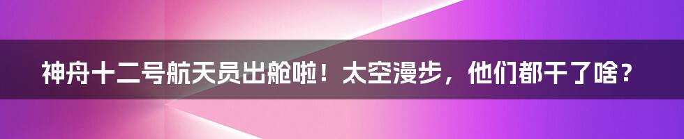 神舟十二号航天员出舱啦！太空漫步，他们都干了啥？