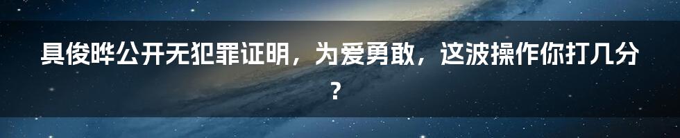 具俊晔公开无犯罪证明，为爱勇敢，这波操作你打几分？