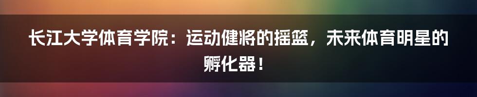 长江大学体育学院：运动健将的摇篮，未来体育明星的孵化器！