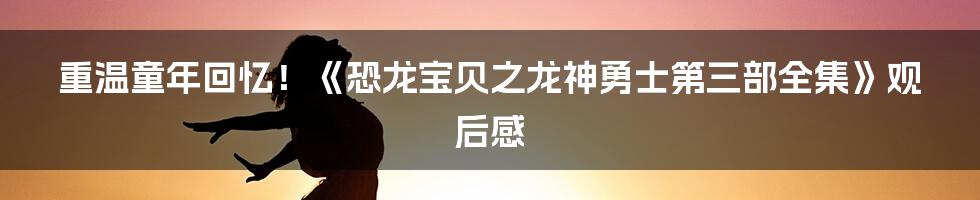 重温童年回忆！《恐龙宝贝之龙神勇士第三部全集》观后感