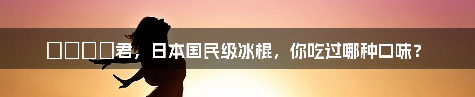 ガリガリ君，日本国民级冰棍，你吃过哪种口味？