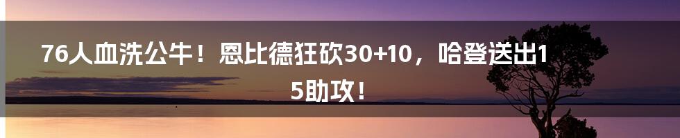 76人血洗公牛！恩比德狂砍30+10，哈登送出15助攻！