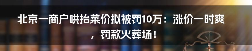 北京一商户哄抬菜价拟被罚10万：涨价一时爽，罚款火葬场！