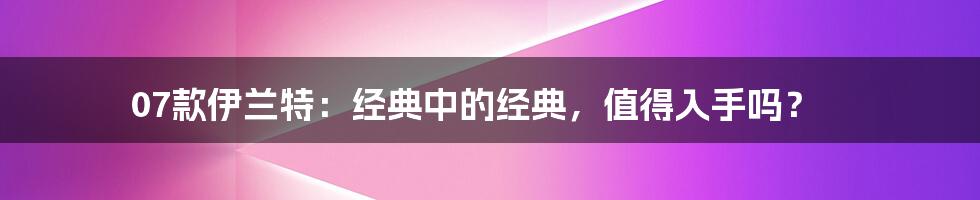 07款伊兰特：经典中的经典，值得入手吗？