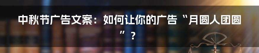 中秋节广告文案：如何让你的广告“月圆人团圆”？