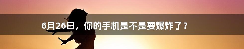 6月26日，你的手机是不是要爆炸了？