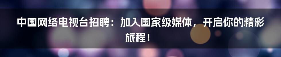 中国网络电视台招聘：加入国家级媒体，开启你的精彩旅程！