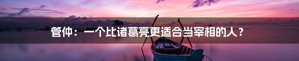 管仲：一个比诸葛亮更适合当宰相的人？