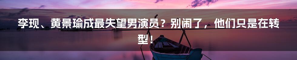 李现、黄景瑜成最失望男演员？别闹了，他们只是在转型！