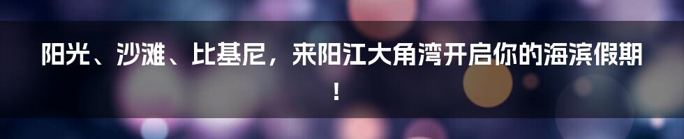 阳光、沙滩、比基尼，来阳江大角湾开启你的海滨假期！