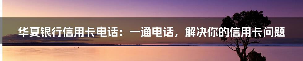 华夏银行信用卡电话：一通电话，解决你的信用卡问题