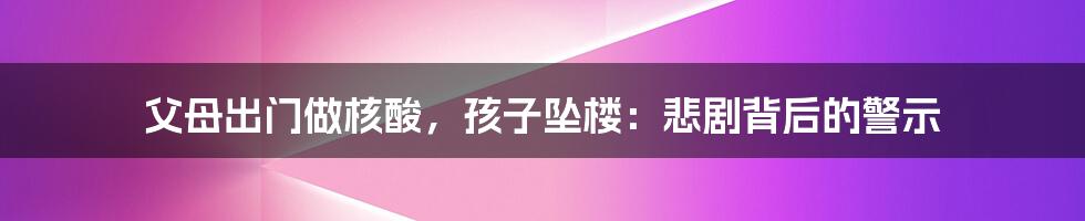 父母出门做核酸，孩子坠楼：悲剧背后的警示