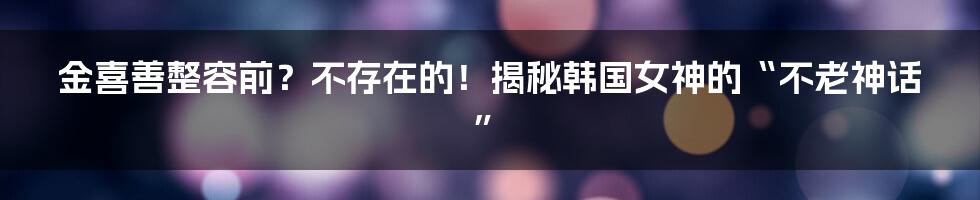 金喜善整容前？不存在的！揭秘韩国女神的“不老神话”