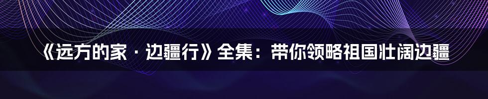 《远方的家·边疆行》全集：带你领略祖国壮阔边疆