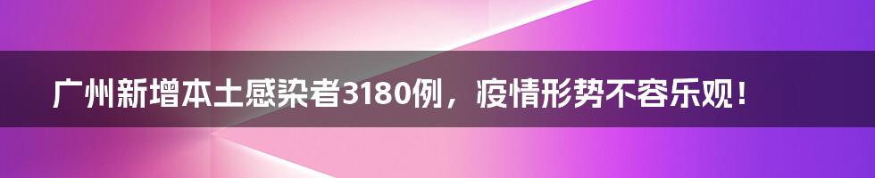 广州新增本土感染者3180例，疫情形势不容乐观！