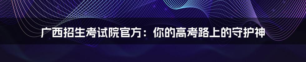 广西招生考试院官方：你的高考路上的守护神