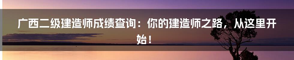 广西二级建造师成绩查询：你的建造师之路，从这里开始！