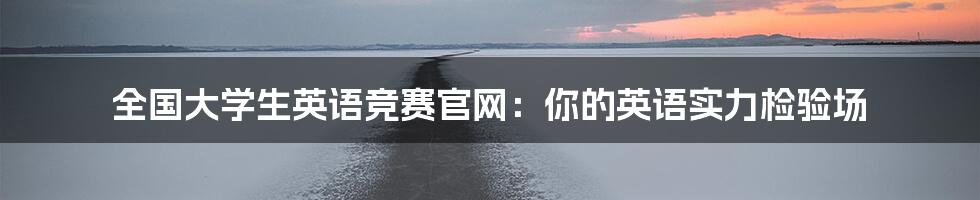 全国大学生英语竞赛官网：你的英语实力检验场