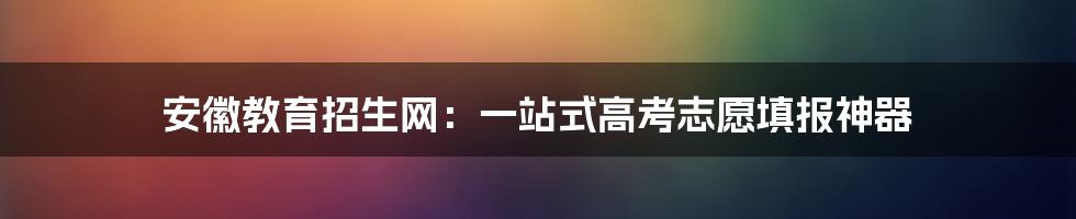 安徽教育招生网：一站式高考志愿填报神器