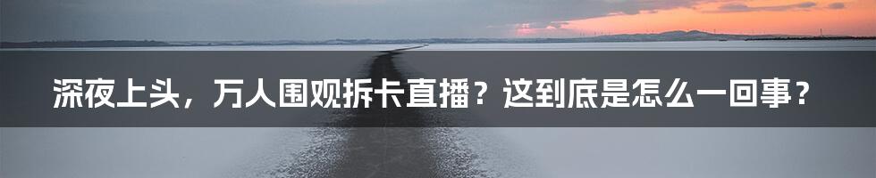 深夜上头，万人围观拆卡直播？这到底是怎么一回事？