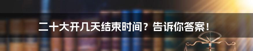 二十大开几天结束时间？告诉你答案！