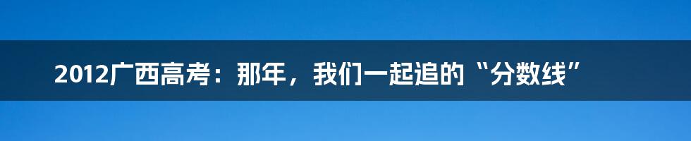 2012广西高考：那年，我们一起追的“分数线”